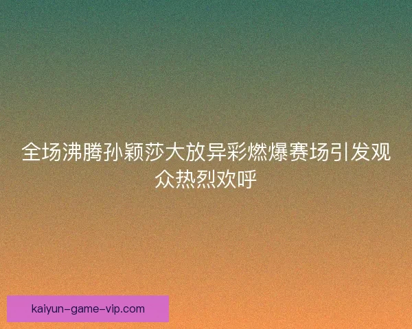 全场沸腾孙颖莎大放异彩燃爆赛场引发观众热烈欢呼