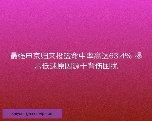 最强申京归来投篮命中率高达63.4% 揭示低迷原因源于背伤困扰