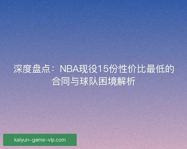 深度盘点：NBA现役15份性价比最低的合同与球队困境解析
