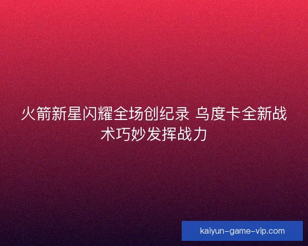 火箭新星闪耀全场创纪录 乌度卡全新战术巧妙发挥战力
