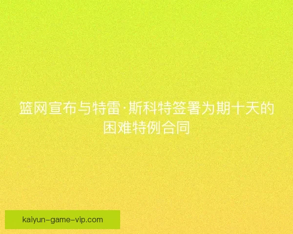 篮网宣布与特雷·斯科特签署为期十天的困难特例合同