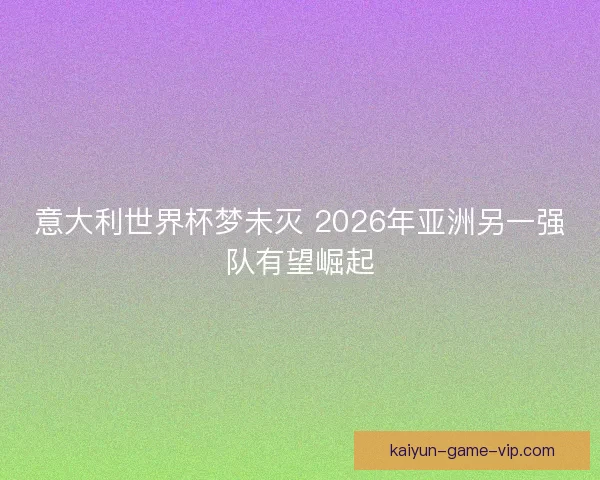 意大利世界杯梦未灭 2026年亚洲另一强队有望崛起