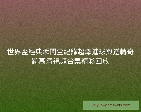 世界盃經典瞬間全紀錄超燃進球與逆轉奇跡高清視頻合集精彩回放