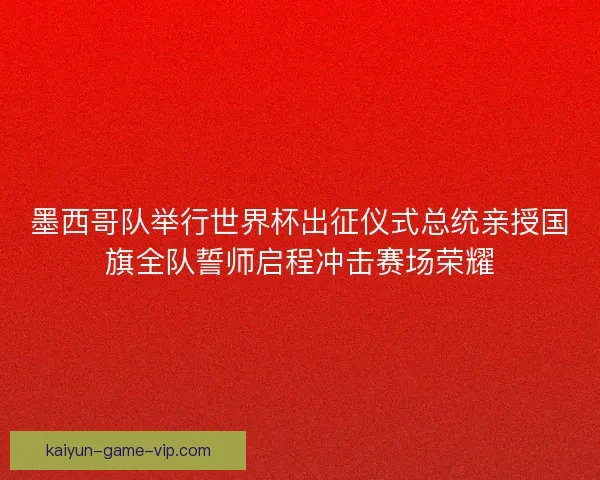 墨西哥队举行世界杯出征仪式总统亲授国旗全队誓师启程冲击赛场荣耀 墨西哥队举行世界杯出征仪式总统亲授国旗全队誓师启程冲击赛场荣耀