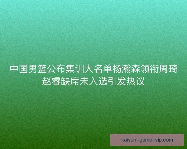 中国男篮公布集训大名单杨瀚森领衔周琦赵睿缺席未入选引发热议